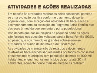    Em relação às atividades realizadas pelos conselhos, percebe-
    se uma evolução positiva conforme o aumento do porte
    populacional, com exceção das atividades de fiscalização e
    acompanhamento da execução do Programa Bolsa Família que
    decresce à medida que aumenta o porte populacional.
   Isso denota que nos municípios de pequeno porte as ações
    são focadas nas questões voltadas para a Bolsa Família (93%),
    ao passo que nos municípios grandes sobressaem-se
    atividades de cunho deliberativo e de fiscalização.
   As atividades de manutenção de registros e documentos
    relativos às fiscalizações são realizadas por todos os conselhos
    presentes nos municípios com população de mais de 900 mil
    habitantes, enquanto, nos municípios de porte até 20 mil
    habitantes, somente pouco mais da metade as realizam.
 