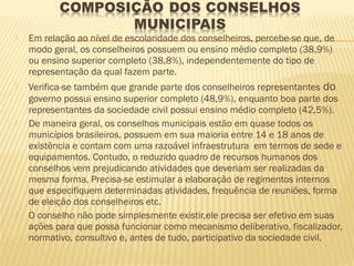    Em relação ao nível de escolaridade dos conselheiros, percebe-se que, de
    modo geral, os conselheiros possuem ou ensino médio completo (38,9%)
    ou ensino superior completo (38,8%), independentemente do tipo de
    representação da qual fazem parte.
   Verifica-se também que grande parte dos conselheiros representantes do
    governo possui ensino superior completo (48,9%), enquanto boa parte dos
    representantes da sociedade civil possui ensino médio completo (42,5%).
   De maneira geral, os conselhos municipais estão em quase todos os
    municípios brasileiros, possuem em sua maioria entre 14 e 18 anos de
    existência e contam com uma razoável infraestrutura em termos de sede e
    equipamentos. Contudo, o reduzido quadro de recursos humanos dos
    conselhos vem prejudicando atividades que deveriam ser realizadas da
    mesma forma, Precisa-se estimular a elaboração de regimentos internos
    que especifiquem determinadas atividades, frequência de reuniões, forma
    de eleição dos conselheiros etc.
   O conselho não pode simplesmente existir,ele precisa ser efetivo em suas
    ações para que possa funcionar como mecanismo deliberativo, fiscalizador,
    normativo, consultivo e, antes de tudo, participativo da sociedade civil.
 
