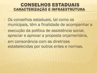    Os conselhos estaduais, tal como os
    municipais, têm a finalidade de acompanhar a
   execução da política de assistência social,
    apreciar e aprovar a proposta orçamentária,
   em consonância com as diretrizes
    estabelecidas por outros entes e normas.
 