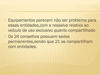    Equipamentos parecem não ser problema para
    essas entidades,com a ressalva relativa ao
    veículo de uso exclusivo quanto compartilhado
   Os 24 conselhos possuem sedes
    permanentes,sendo que 21 as compartilham
    com entidades.
 