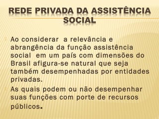    Ao considerar a relevância e
    abrangência da função assistência
    social em um país com dimensões do
    Brasil afigura-se natural que seja
    também desempenhadas por entidades
    privadas.
   As quais podem ou não desempenhar
    suas funções com por te de recursos
    públicos.
 