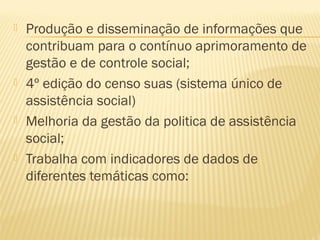    Produção e disseminação de informações que
    contribuam para o contínuo aprimoramento de
    gestão e de controle social;
   4º edição do censo suas (sistema único de
    assistência social)
   Melhoria da gestão da politica de assistência
    social;
   Trabalha com indicadores de dados de
    diferentes temáticas como:
 