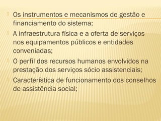   Os instrumentos e mecanismos de gestão e
    financiamento do sistema;
   A infraestrutura física e a oferta de serviços
    nos equipamentos públicos e entidades
    conveniadas;
   O perfil dos recursos humanos envolvidos na
    prestação dos serviços sócio assistenciais;
   Característica de funcionamento dos conselhos
    de assistência social;
 