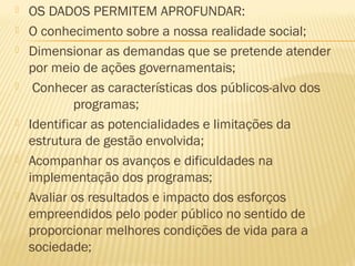    OS DADOS PERMITEM APROFUNDAR:
   O conhecimento sobre a nossa realidade social;
   Dimensionar as demandas que se pretende atender
    por meio de ações governamentais;
    Conhecer as características dos públicos-alvo dos
             programas;
   Identificar as potencialidades e limitações da
    estrutura de gestão envolvida;
   Acompanhar os avanços e dificuldades na
    implementação dos programas;
   Avaliar os resultados e impacto dos esforços
    empreendidos pelo poder público no sentido de
    proporcionar melhores condições de vida para a
    sociedade;
 