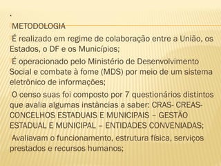 .
METODOLOGIA

É realizado em regime de colaboração entre a União, os
Estados, o DF e os Municípios;
É operacionado pelo Ministério de Desenvolvimento
Social e combate à fome (MDS) por meio de um sistema
eletrônico de informações;
O censo suas foi composto por 7 questionários distintos
que avalia algumas instâncias a saber: CRAS- CREAS-
CONCELHOS ESTADUAIS E MUNICIPAIS – GESTÃO
ESTADUAL E MUNICIPAL – ENTIDADES CONVENIADAS;
Avaliavam o funcionamento, estrutura física, serviços
prestados e recursos humanos;
 