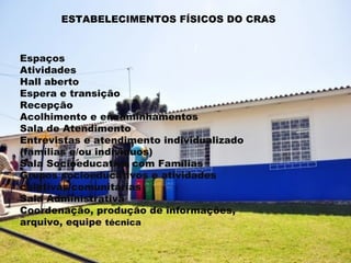 ESTABELECIMENTOS FÍSICOS DO CRAS



Espaços
Atividades
Hall aberto
Espera e transição
Recepção
Acolhimento e encaminhamentos
Sala de Atendimento
Entrevistas e atendimento individualizado
(famílias e/ou indivíduos)
Sala Socioeducativo com Famílias
Grupos socioeducativos e atividades
coletivas/comunitárias
Sala Administrativa
Coordenação, produção de informações,
arquivo, equipe técnica
 