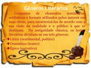 Gêneros Literários
Conjuntos de elementos semânticos,
estilísticos e formais utilizados pelos autores em
suas obras, para caracterizá-las de acordo com a
sua visão da realidade e o público a que se
destinam. Na antiguidade clássica, os textos
literários dividiam-se em três gêneros:
Lírico (sentimental, poético)
Dramático (teatro)
Épico (narrativo)
 