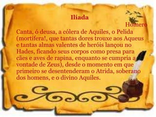 Ilíada
Homero
Canta, ó deusa, a cólera de Aquiles, o Pelida
(mortífera!, que tantas dores trouxe aos Aqueus
e tantas almas valentes de heróis lançou no
Hades, ficando seus corpos como presa para
cães e aves de rapina, enquanto se cumpria a
vontade de Zeus), desde o momento em que
primeiro se desentenderam o Atrida, soberano
dos homens, e o divino Aquiles.
 