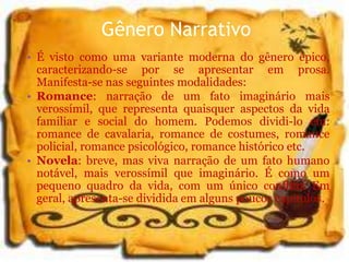 Gênero Narrativo
• É visto como uma variante moderna do gênero épico,
caracterizando-se por se apresentar em prosa.
Manifesta-se nas seguintes modalidades:
• Romance: narração de um fato imaginário mais
verossímil, que representa quaisquer aspectos da vida
familiar e social do homem. Podemos dividi-lo em:
romance de cavalaria, romance de costumes, romance
policial, romance psicológico, romance histórico etc.
• Novela: breve, mas viva narração de um fato humano
notável, mais verossímil que imaginário. É como um
pequeno quadro da vida, com um único conflito. Em
geral, apresenta-se dividida em alguns poucos capítulos.
 
