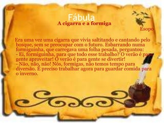 FábulaA cigarra e a formiga
Esopo
Era uma vez uma cigarra que vivia saltitando e cantando pelo
bosque, sem se preocupar com o futuro. Esbarrando numa
formiguinha, que carregava uma folha pesada, perguntou:
- Ei, formiguinha, para que todo esse trabalho? O verão é para
gente aproveitar! O verão é para gente se divertir!
- Não, não, não! Nós, formigas, não temos tempo para
diversão. É preciso trabalhar agora para guardar comida para
o inverno.
 
