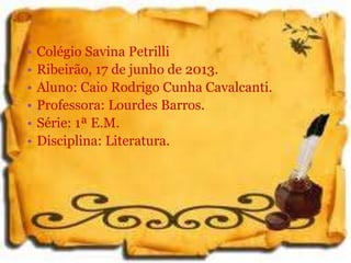 • Colégio Savina Petrilli
• Ribeirão, 17 de junho de 2013.
• Aluno: Caio Rodrigo Cunha Cavalcanti.
• Professora: Lourdes Barros.
• Série: 1ª E.M.
• Disciplina: Literatura.
 