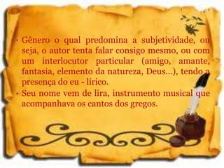 • Gênero o qual predomina a subjetividade, ou
seja, o autor tenta falar consigo mesmo, ou com
um interlocutor particular (amigo, amante,
fantasia, elemento da natureza, Deus...), tendo a
presença do eu - lírico.
• Seu nome vem de lira, instrumento musical que
acompanhava os cantos dos gregos.
 