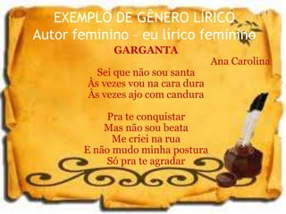 EXEMPLO DE GÊNERO LÍRICO
Autor feminino – eu lírico feminino
GARGANTA
Ana Carolina
Sei que não sou santa
Às vezes vou na cara dura
Às vezes ajo com candura
Pra te conquistar
Mas não sou beata
Me criei na rua
E não mudo minha postura
Só pra te agradar
 