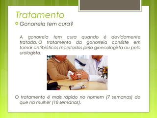 Tratamento 
 Gonorreia tem cura? 
A gonorreia tem cura quando é devidamente 
tratada. O tratamento da gonorreia consiste em 
tomar antibióticos receitados pelo ginecologista ou pelo 
urologista. 
O tratamento é mais rápido no homem (7 semanas) do 
que na mulher (10 semanas). 
