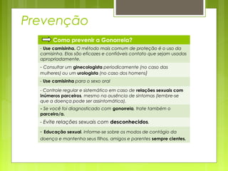 Prevenção 
Como prevenir a Gonorreia? 
- Use camisinha. O método mais comum de proteção é o uso da 
camisinha. Elas são eficazes e confiáveis contato que sejam usadas 
apropriadamente. 
- Consultar um ginecologista periodicamente (no caso das 
mulheres) ou um urologista (no caso dos homens) 
- Use camisinha para o sexo oral 
- Controle regular e sistemático em caso de relações sexuais com 
inúmeros parceiros, mesmo na ausência de sintomas (lembre-se 
que a doença pode ser assintomática). 
- Se você foi diagnosticado com gonorreia, trate também o 
parceiro/a. 
- Evite relações sexuais com desconhecidos. 
- Educação sexual. Informe-se sobre os modos de contágio da 
doença e mantenha seus filhos, amigos e parentes sempre cientes. 
 