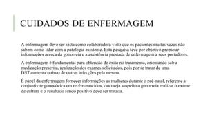 CUIDADOS DE ENFERMAGEM
A enfermagem deve ser vista como colaboradora visto que os pacientes muitas vezes não
sabem como lidar com a patologia existente. Esta pesquisa teve por objetivo propiciar
informações acerca da gonorreia e a assistência prestada de enfermagem a seus portadores.
A enfermagem é fundamental para obtenção de êxito no tratamento, orientando sob a
medicação prescrita, realização dos exames solicitados, pois por se tratar de uma
DST,aumenta o risco de outras infecções pela mesma.
É papel da enfermagem fornecer informações as mulheres durante o pré-natal, referente a
conjuntivite gonocócica em recém-nascidos, caso seja suspeito a gonorreia realizar o exame
de cultura e o resultado sendo positivo deve ser tratada.
 