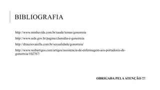 BIBLIOGRAFIA
http://www.minhavida.com.br/saude/temas/gonorreia
http://www.aids.gov.br/pagina/clamidia-e-gonorreia
http://drauziovarella.com.br/sexualidade/gonorreia/
http://www.webartigos.com/artigos/assistencia-de-enfermagem-aos-portadores-de-
gonorreia/102767/
OBRIGADA PELAATENÇÃO !!!
 