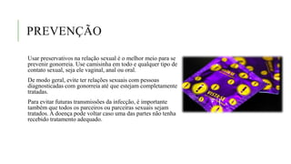 PREVENÇÃO
Usar preservativos na relação sexual é o melhor meio para se
prevenir gonorreia. Use camisinha em todo e qualquer tipo de
contato sexual, seja ele vaginal, anal ou oral.
De modo geral, evite ter relações sexuais com pessoas
diagnosticadas com gonorreia até que estejam completamente
tratadas.
Para evitar futuras transmissões da infecção, é importante
também que todos os parceiros ou parceiras sexuais sejam
tratados. A doença pode voltar caso uma das partes não tenha
recebido tratamento adequado.
 