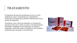 TRATAMENTO
O tratamento da gonorreia geralmente envolve o uso de
antibióticos como a Azitrocimina em comprimidos e
Ceftriaxona em injeção para eliminar a bactéria que causa a
doença do organismo.
Geralmente, com o início do tratamento, os sintomas da
gonorreia como dor ou ardor ao urinar e corrimento branco-
amarelado, semelhante ao pus diminuem, no entanto, é
importante o indivíduo tomar os antibióticos até ao final do
tratamento para conseguir a cura da doença.
 
