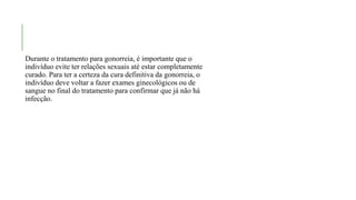 Durante o tratamento para gonorreia, é importante que o
indivíduo evite ter relações sexuais até estar completamente
curado. Para ter a certeza da cura definitiva da gonorreia, o
indivíduo deve voltar a fazer exames ginecológicos ou de
sangue no final do tratamento para confirmar que já não há
infecção.
 