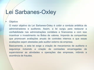 Lei Sarbanes-Oxley Objetivo O maior objetivo da Lei Sarbanes-Oxley é coibir a conduta antiética de administradores e auditores. Assim, a lei surgiu para restaurar a confiabilidade nas administrações contábeis e financeiras e com isso incentivar o investimento na Bolsa de valores. Impondo às companhias que promovam avaliações anuais de controles internos e que essas avaliações sejam atestadas pelo auditor externo da empresa. Basicamente, a esta lei exige a criação de mecanismos de auditoria e segurança incluindo a criação de comissões encarregadas de supervisionar as atividades e operações das empresas, inibindo a ocorrência de fraudes.  