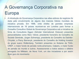 A Governança Corporativa na Europa A introdução da Governança Corporativa nas altas esferas de negócios foi dada pelo envolvimento de alguns dos maiores líderes mundiais da iniciativa privada. Em 1998, vinte chefes de grandes empresas internacionais de 16 países reuniram-se em Londres para formar o Conselho Consultivo Global de Governança Corporativa sob a iniciativa da firma de Consultoria Eggon Zehnder International. Estavam presentes personalidades como Marc Viénot, presidente honorário do Conselho da Societé Générale, Jürgen Schrempp, presidente do Conselho da Daimler-Chrysler, a Percy Barnevyk, presidente do Conselho da Holding Investor do grupo sueco Wallenberg. Também presentes os titulares da TIAA-CREF, o maior fundo de pensão norte-americano, Calpers, o maior fundo de pensão do mundo e outros. Assessorando a todos estava o célebre advogado Ira Millstein, de Nova York, um dos iniciadores e por assim dizer guru do movimento  