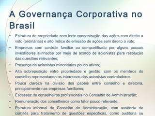 A Governança Corporativa no Brasil Estrutura de propriedade com forte concentração das ações com direito a voto (ordinárias) e alto índice de emissão de ações sem direito a voto; Empresas com controle familiar ou compartilhado por alguns poucos investidores alinhados por meio de acordo de acionistas para resolução das questões relevantes; Presença de acionistas minoritários pouco ativos; Alta sobreposição entre propriedade e gestão, com os membros do conselho representando os interesses dos acionistas controladores; Pouca clareza na divisão dos papeis entre conselho e diretoria, principalmente nas empresas familiares; Escassez de conselheiros profissionais no Conselho de Administração; Remuneração dos conselheiros como fator pouco relevante; Estrutura informal do Conselho de Administração, com ausência de comitês para tratamento de questões especificas, como auditoria ou sucessão. 