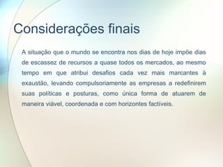 Considerações finais A situação que o mundo se encontra nos dias de hoje impõe dias de escassez de recursos a quase todos os mercados, ao mesmo tempo em que atribui desafios cada vez mais marcantes à exaustão, levando compulsoriamente as empresas a redefinirem suas políticas e posturas, como única forma de atuarem de maneira viável, coordenada e com horizontes factíveis. 