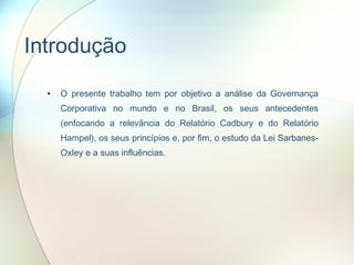 Introdução O presente trabalho tem por objetivo a análise da Governança Corporativa no mundo e no Brasil, os seus antecedentes (enfocando a relevância do Relatório Cadbury e do Relatório Hampel), os seus princípios e, por fim, o estudo da Lei Sarbanes-Oxley e a suas influências.  