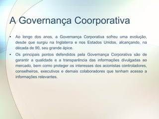 A Governança Coorporativa Ao longo dos anos, a Governança Corporativa sofreu uma evolução, desde que surgiu na Inglaterra e nos Estados Unidos, alcançando, na década de 90, seu grande ápice.  Os principais pontos defendidos pela Governança Corporativa são de garantir a qualidade e a transparência das informações divulgadas ao mercado, bem como proteger os interesses dos acionistas controladores, conselheiros, executivos e demais colaboradores que tenham acesso a informações relevantes. 