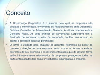 Conceito A Governança Corporativa é o sistema pelo qual as empresas são dirigidas e monitoradas, envolvendo os relacionamentos entre Acionistas/ Cotistas, Conselho de Administração, Diretoria, Auditoria Independente e Conselho Fiscal. As boas práticas de Governança Corporativa têm a finalidade de aumentar o valor da sociedade, facilitar seu acesso ao capital e contribuir para sua perenidade. O termo é utilizado para englobar os assuntos referentes ao poder de controle e direção de uma empresa, assim como as formas e esferas diferentes de seu exercício e os diversos interesses que de alguma forma estão intrinsecamente relacionados às empresas protegendo todas as partes interessadas tais como: investidores, empregados e credores.  