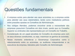Questões fundamentais A empresa existe para atender aos seus acionistas ou a empresa existe para atender aos seus stakeholders, tendo como mediadores políticos entre pressões opostas os Conselhos de Administração. Nos códigos Alemães, podemos encontrar ainda a necessidade das empresas possuírem Conselhos em dois níveis, sendo que no Conselho Superior os sindicatos são representados por um Conselho do Trabalho. Consideração de um papel pluralista do Conselho da empresa para com os seus diversos constituintes, ou seja, maximizar os ganhos do acionista. Nesse momento entende-se a Governança Corporativa como o relacionamento entre os acionistas, os auditores independentes e os executivos da empresa, liderados pelo Conselho de Administração  