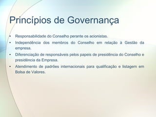 Princípios de Governança Responsabilidade do Conselho perante os acionistas. Independência dos membros do Conselho em relação à Gestão da empresa. Diferenciação de responsáveis pelos papeis de presidência do Conselho e presidência da Empresa. Atendimento de padrões internacionais para qualificação e listagem em Bolsa de Valores.  