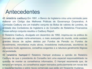 Antecedentes O relatório cadbury: Em 1991, o Banco da Inglaterra criou uma comissão para elaborar um Código das Melhores Práticas de Governança Corporativa, A Comissão Cadbury era um trabalho conjunto da Bolsa de valores de Londres, da entidade dos Contadores da Inglaterra e do Conselho de Relatórios Financeiros Desse esforço conjunto resultou o Cadbury Report. O Relatório Cadbury, divulgado em dezembro de 1992, inspirou-se na prática do mercado de capitais norte-americano, o mais avançado do mundo, onde existem grandes blocos de ações detidos por Fundos de Pensão ou Fundos de Investimento, minoritários muito ativos, investidores institucionais, escritórios de advocacia muito agressivos, conselhos exigentes e a natureza geralmente litigiosa da sociedade.  O relatório hampel: O Relatório Hampel endossa a opinião do Relatório Cadbury de que o presidente do Conselho tem uma especial responsabilidade na questão de manter os conselheiros informados. O Hampel recomenda que, de tempos em tempos, os conselheiros sejam treinados particularmente em novas leis e regulamentações e sobre riscos comerciais que estão em freqüente mudança. 