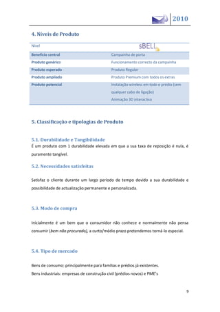 2010

4. Níveis de Produto

Nível

Beneficio central                          Campainha de porta
Produto genérico                           Funcionamento correcto da campainha
Produto esperado                           Produto Regular
Produto ampliado                           Produto Premium com todos os extras
Produto potencial                          Instalação wireless em todo o prédio (sem
                                           qualquer cabo de ligação)
                                           Animação 3D interactiva




5. Classificação e tipologias de Produto


5.1. Durabilidade e Tangibilidade
É um produto com 1 durabilidade elevada em que a sua taxa de reposição é nula, é
puramente tangível.

5.2. Necessidades satisfeitas

Satisfaz o cliente durante um largo período de tempo devido a sua durabilidade e
possibilidade de actualização permanente e personalizada.



5.3. Modo de compra

Inicialmente é um bem que o consumidor não conhece e normalmente não pensa
consumir (bem não procurado), a curto/médio prazo pretendemos torná-lo especial.



5.4. Tipo de mercado

Bens de consumo: principalmente para famílias e prédios já existentes.
Be s i dustriais: e presas de co strução civil prédios ovos e PME’s


                                                                                       9
 