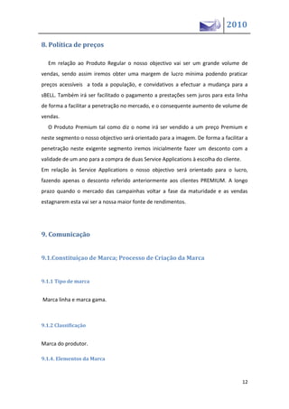 2010

8. Política de preços

  Em relação ao Produto Regular o nosso objectivo vai ser um grande volume de
vendas, sendo assim iremos obter uma margem de lucro mínima podendo praticar
preços acessíveis a toda a população, e convidativos a efectuar a mudança para a
sBELL. Também irá ser facilitado o pagamento a prestações sem juros para esta linha
de forma a facilitar a penetração no mercado, e o consequente aumento de volume de
vendas.
  O Produto Premium tal como diz o nome irá ser vendido a um preço Premium e
neste segmento o nosso objectivo será orientado para a imagem. De forma a facilitar a
penetração neste exigente segmento iremos inicialmente fazer um desconto com a
validade de um ano para a compra de duas Service Applications à escolha do cliente.
Em relação às Service Applications o nosso objectivo será orientado para o lucro,
fazendo apenas o desconto referido anteriormente aos clientes PREMIUM. A longo
prazo quando o mercado das campainhas voltar a fase da maturidade e as vendas
estagnarem esta vai ser a nossa maior fonte de rendimentos.




9. Comunicação


9.1.Constituiçao de Marca; Processo de Criação da Marca


9.1.1 Tipo de marca


Marca linha e marca gama.



9.1.2 Classificação


Marca do produtor.

9.1.4. Elementos da Marca



                                                                                      12
 