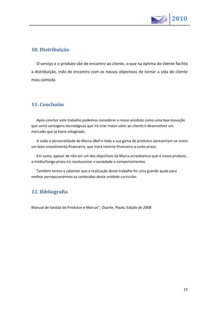 2010



10. Distribuição

   O serviço e o produto vão de encontro ao cliente, o que na óptima do cliente facilita
a distribuição, indo de encontro com os nossos objectivos de tornar a vida do cliente
mais cómoda.




11. Conclusão

  Após concluir este trabalho podemos considerar o nosso produto como uma boa inovação
que unirá vantagens tecnológicas que irá criar maior valor ao cliente e desenvolver um
mercado que já havia estagnado.

  A visão e personalidade da Marca sBell e toda a sua gama de produtos apresentam-se como
um bom investimento financeiro, que trará retorno financeiro a curto prazo.

   Em suma, apesar de não ser um dos objectivos da Marca acreditamos que o nosso produto,
a médio/longo prazo irá revolucionar a sociedade e comportamentos.

  Também temos a salientar que a realização deste trabalho foi uma grande ajuda para
melhor percepcionarmos os conteúdos desta unidade curricular.


12. Bibliografia

Ma ual de Gestão de Produtos e Marcas”; Duarte, Paulo; Edição de 2008




                                                                                       15
 