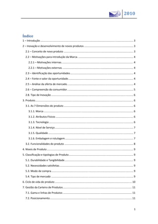 2010



Índice
1 – Introdução ............................................................................................................................... 3
2 – Inovação e desenvolvimento de novos produtos ................................................................... 3
   2.1 – Conceito de novo produto ............................................................................................... 3
   2.2 – Motivações para introdução da Marca. ........................................................................... 4
       2.2.1 – Motivações internas. ................................................................................................. 4
       2.2.1 – Motivações externas. ................................................................................................ 4
   2.3 – Identificação das oportunidades ...................................................................................... 4
   2.4 – Fonte e valor da oportunidade. ........................................................................................ 4
   2.5 – Análise da oferta de mercado. ......................................................................................... 4
   2.6 – Compreensão do consumidor. ......................................................................................... 5
   2.8. Tipo de Inovação ................................................................................................................ 6
3. Produto...................................................................................................................................... 6
   3.1. As 7 Dimensões do produto ............................................................................................... 6
       3.1.1. Marca .......................................................................................................................... 6
       3.1.2. Atributos Físicos .......................................................................................................... 6
       3.1.3. Tecnologia ................................................................................................................... 6
       3.1.4. Nível de Serviço ........................................................................................................... 7
       3.1.5. Qualidade .................................................................................................................... 7
       3.1.6. Embalagem e rotulagem ............................................................................................. 7
   3.2. Funcionalidades do produto .............................................................................................. 8
4. Níveis de Produto ...................................................................................................................... 9
5. Classificação e tipologias de Produto ........................................................................................ 9
   5.1. Durabilidade e Tangibilidade.............................................................................................. 9
   5.2. Necessidades satisfeitas ..................................................................................................... 9
   5.3. Modo de compra ................................................................................................................ 9
   5.4. Tipo de mercado ................................................................................................................ 9
6. Ciclo de vida do produto ......................................................................................................... 10
7. Gestão da Carteira de Produtos .............................................................................................. 11
   7.1. Gama e linhas de Produtos .............................................................................................. 11
   7.2. Posicionamento ................................................................................................................ 11


                                                                                                                                                1
 