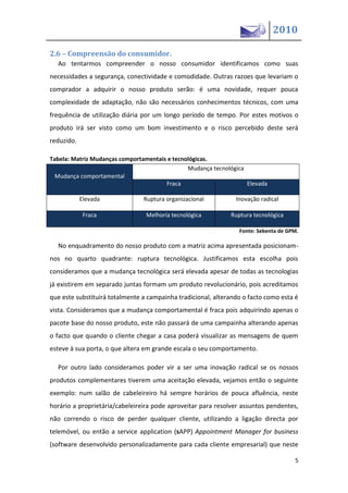 2010

2.6 – Compreensão do consumidor.
  Ao tentarmos compreender o nosso consumidor identificamos como suas
necessidades a segurança, conectividade e comodidade. Outras razoes que levariam o
comprador a adquirir o nosso produto serão: é uma novidade, requer pouca
complexidade de adaptação, não são necessários conhecimentos técnicos, com uma
frequência de utilização diária por um longo período de tempo. Por estes motivos o
produto irá ser visto como um bom investimento e o risco percebido deste será
reduzido.

Tabela: Matriz Mudanças comportamentais e tecnológicas.
                                               Mudança tecnológica
  Mudança comportamental
                                       Fraca                       Elevada

            Elevada             Ruptura organizacional          Inovação radical

             Fraca               Melhoria tecnológica         Ruptura tecnológica

                                                                 Fonte: Sebenta de GPM.

  No enquadramento do nosso produto com a matriz acima apresentada posicionam-
nos no quarto quadrante: ruptura tecnológica. Justificamos esta escolha pois
consideramos que a mudança tecnológica será elevada apesar de todas as tecnologias
já existirem em separado juntas formam um produto revolucionário, pois acreditamos
que este substituirá totalmente a campainha tradicional, alterando o facto como esta é
vista. Consideramos que a mudança comportamental é fraca pois adquirindo apenas o
pacote base do nosso produto, este não passará de uma campainha alterando apenas
o facto que quando o cliente chegar a casa poderá visualizar as mensagens de quem
esteve à sua porta, o que altera em grande escala o seu comportamento.

  Por outro lado consideramos poder vir a ser uma inovação radical se os nossos
produtos complementares tiverem uma aceitação elevada, vejamos então o seguinte
exemplo: num salão de cabeleireiro há sempre horários de pouca afluência, neste
horário a proprietária/cabeleireira pode aproveitar para resolver assuntos pendentes,
não correndo o risco de perder qualquer cliente, utilizando a ligação directa por
telemóvel, ou então a service application (sAPP) Appointment Manager for business
(software desenvolvido personalizadamente para cada cliente empresarial) que neste

                                                                                     5
 