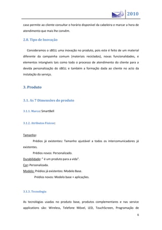 2010

caso permite ao cliente consultar o horário disponível da cabeleira e marcar a hora de
atendimento que mais lhe convêm.

2.8. Tipo de Inovação

  Consideramos o sBELL uma inovação no produto, pois este é feito de um material
diferente da campainha comum (materiais reciclados), novas funcionalidades, e
elementos intangíveis tais como todo o processo de atendimento do cliente para a
devida personalização do sBELL e também a formação dada ao cliente no acto da
instalação do serviço.


3. Produto


3.1. As 7 Dimensões do produto

3.1.1. Marca: SmartBell


3.1.2. Atributos Físicos:


Tamanho:
       Prédios já existentes: Tamanho ajustável a todos os intercomunicadores já
existentes.
       Prédios novos: Personalizado.
Durabilidade: ” é u   produto para a vida”.
Cor: Personalizada.
Modelo: Prédios já existentes: Modelo Base.
        Prédios novos: Modelo base + aplicações.



3.1.3. Tecnologia


As tecnologias usadas no produto base, produtos complementares e nas service
applications são: Wireless, Telefone Móvel, LED, TouchScreen, Programação de

                                                                                    6
 