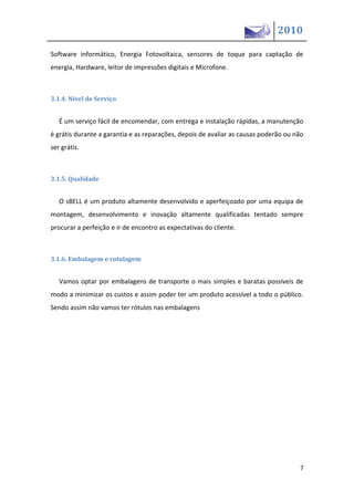 2010

Software informático, Energia Fotovoltaica, sensores de toque para captação de
energia, Hardware, leitor de impressões digitais e Microfone.



3.1.4. Nível de Serviço


   É um serviço fácil de encomendar, com entrega e instalação rápidas, a manutenção
é grátis durante a garantia e as reparações, depois de avaliar as causas poderão ou não
ser grátis.



3.1.5. Qualidade


   O sBELL é um produto altamente desenvolvido e aperfeiçoado por uma equipa de
montagem, desenvolvimento e inovação altamente qualificadas tentado sempre
procurar a perfeição e ir de encontro as expectativas do cliente.



3.1.6. Embalagem e rotulagem


   Vamos optar por embalagens de transporte o mais simples e baratas possíveis de
modo a minimizar os custos e assim poder ter um produto acessível a todo o público.
Sendo assim não vamos ter rótulos nas embalagens




                                                                                     7
 