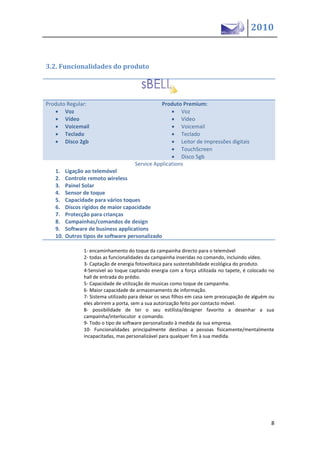 2010


3.2. Funcionalidades do produto




Produto Regular:                                 Produto Premium:
    Voz                                              Voz
    Vídeo                                            Vídeo
    Voicemail                                        Voicemail
    Teclado                                          Teclado
    Disco 2gb                                        Leitor de impressões digitais
                                                      TouchScreen
                                                      Disco 5gb
                                      Service Applications
   1.    Ligação ao telemóvel
   2.    Controle remoto wireless
   3.    Painel Solar
   4.    Sensor de toque
   5.    Capacidade para vários toques
   6.    Discos rígidos de maior capacidade
   7.    Protecção para crianças
   8.    Campainhas/comandos de design
   9.    Software de business applications
   10.   Outros tipos de software personalizado

                1- encaminhamento do toque da campainha directo para o telemóvel
                2- todas as funcionalidades da campainha inseridas no comando, incluindo vídeo.
                3- Captação de energia fotovoltaica para sustentabilidade ecológica do produto.
                4-Sensivel ao toque captando energia com a força utilizada no tapete, é colocado no
                hall de entrada do prédio.
                5- Capacidade de utilização de musicas como toque de campainha.
                6- Maior capacidade de armazenamento de informação.
                7- Sistema utilizado para deixar os seus filhos em casa sem preocupação de alguém ou
                eles abrirem a porta, sem a sua autorização feito por contacto móvel.
                8- possibilidade de ter o seu estilista/designer favorito a desenhar a sua
                campainha/interlocutor e comando.
                9- Todo o tipo de software personalizado à medida da sua empresa.
                10- Funcionalidades principalmente destinas a pessoas fisicamente/mentalmente
                incapacitadas, mas personalizável para qualquer fim à sua medida.




                                                                                                  8
 