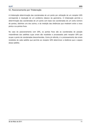 ULHT!                                                                                 GPS

VI. Posicionamento por Trilateração

A trilateração determinação das coordenadas de um ponto por utilização de um receptor GPS
corresponde à resolução de um problema clássico da geometria. A trilateração permite a
determinação das coordenadas de um ponto com base nas coordenadas de um certo número
de pontos, distintos uns dos outros, e da medição das distâncias que medeiam entre o novo
ponto e os pontos fixos.


No caso do posicionamento com GPS, os pontos fixos são as coordenadas de posição
instantâneas dos satélites cujos sinais são recebidos e processados pelo receptor GPS que
ocupa o ponto de coordenadas desconhecidas. Como já referido, é o processamento dos sinais
recebidos de cada satélite que permite ao receptor GPS determinar a distância que o separa
desse satélite.




30 de Maio de 2011!                                                                     11
 
