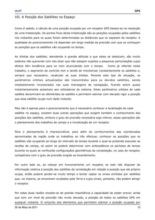ULHT!                                                                                      GPS

VII. A Posição dos Satélites no Espaço


Como é sabido, o cálculo de uma posição ocupada por um receptor GPS baseia-se na resolução
de uma trilateração. Os pontos fixos desta trilateração são as posições ocupadas pelos satélites
nos instantes para os quais foram determinadas as distâncias que os separam do receptor. A
qualidade do posicionamento irá depender em larga medida da precisão com que se conheçam
as posições que os satélites vão ocupando no tempo.


As órbitas dos satélites, atendendo à grande altitude a que estes se deslocam, são muito
estáveis não querendo com isto dizer que não estejam sujeitos a pequenas perturbações cujos
efeitos têm tendência para se irem acumulando com o tempo.             Como já referido neste
trabalho, o segmento de controlo tem a tarefa de monitorizar constantemente os satélites e,
sempre que necessário, recalcular as suas órbitas. Perante este tipo de situação, os
parâmetros orbitais actualizados são transmitidos para os devidos satélites, sendo
imediatamente incorporados nas suas mensagens de navegação, ficando assim quase
instantaneamente acessíveis aos utilizadores do sistema. Estes parâmetros orbitais de cada
satélite denominam-se efemérides do satélite e permitem estimar com elevado rigor a posição
que esse satélite ocupa num dado instante.


Mas não é apenas para o posicionamento que é necessário conhecer a localização de cada
satélite no espaço, existem duas outras operações que exigem também o conhecimento das
posições dos satélites, embora o grau de precisão necessária seja inferior, essas operações são
o planeamento dos trabalhos de campo e a inicialização de um receptor.


Para o planeamento é imprescindível, para além do conhecimentos das coordenadas
aproximadas da região onde os trabalhos se irão efectuar, conhecer as posições que os
satélites vão ocupando ao longo do intervalo de tempo durante o qual se pretende executar as
tarefas de campo, só assim se poderá determinar com antecedência os períodos de tempo
durante os quais se verificarão configurações geométricas da constelação, no caso do receptor,
compatíveis com o grau de precisão exigido ao levantamento.


Por outro lado se, ao colocar em funcionamento um receptor, se este não dispuser de
informação relativa à posição dos satélites da constelação em relação à posição que ele próprio
ocupa, então poderá perder-se muito tempo a tentar captar os sinais emitidos por satélites
que, na maioria, se encontram ocultados pela Terra e cujos sinais, portanto, não podem atingir
o receptor.


Por estas duas razões reveste-se de grande importância a capacidade de poder prever, ainda
que com um nível de precisão não muito elevado, a posição de todos os satélites GPS em
qualquer instante. O conjunto dos elementos que permitem estimar a posição ocupada por
30 de Maio de 2011!                                                                          12
 