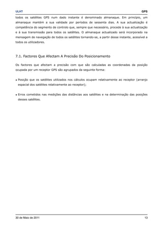 ULHT!                                                                                   GPS

todos os satélites GPS num dado instante é denominado almanaque. Em princípio, um
almanaque mantém a sua validade por períodos de sessenta dias. A sua actualização é
competência do segmento de controlo que, sempre que necessário, procede à sua actualização
e à sua transmissão para todos os satélites. O almanaque actualizado será incorporado na
mensagem de navegação de todos os satélites tornando-se, a partir desse instante, acessível a
todos os utilizadores.




7.1. Factores Que Afectam A Precisão Do Posicionamento

Os factores que afectam a precisão com que são calculadas as coordenadas da posição
ocupada por um receptor GPS são agrupados da seguinte forma:


• Posição que os satélites utilizados nos cálculos ocupam relativamente ao receptor (arranjo
 espacial dos satélites relativamente ao receptor);


• Erros cometidos nas medições das distâncias aos satélites e na determinação das posições
 desses satélites.




30 de Maio de 2011!                                                                       13
 