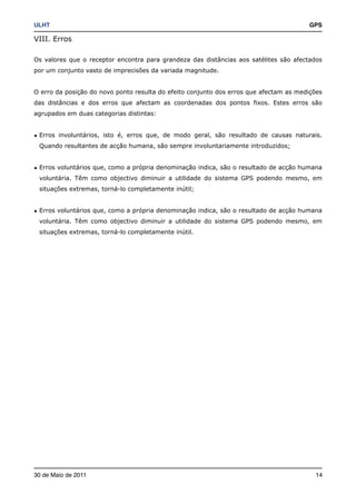 ULHT!                                                                                  GPS

VIII. Erros

Os valores que o receptor encontra para grandeza das distâncias aos satélites são afectados
por um conjunto vasto de imprecisões da variada magnitude.


O erro da posição do novo ponto resulta do efeito conjunto dos erros que afectam as medições
das distâncias e dos erros que afectam as coordenadas dos pontos fixos. Estes erros são
agrupados em duas categorias distintas:


• Erros involuntários, isto é, erros que, de modo geral, são resultado de causas naturais.
 Quando resultantes de acção humana, são sempre involuntariamente introduzidos;


• Erros voluntários que, como a própria denominação indica, são o resultado de acção humana
 voluntária. Têm como objectivo diminuir a utilidade do sistema GPS podendo mesmo, em
 situações extremas, torná-lo completamente inútil;


• Erros voluntários que, como a própria denominação indica, são o resultado de acção humana
 voluntária. Têm como objectivo diminuir a utilidade do sistema GPS podendo mesmo, em
 situações extremas, torná-lo completamente inútil.




30 de Maio de 2011!                                                                      14
 