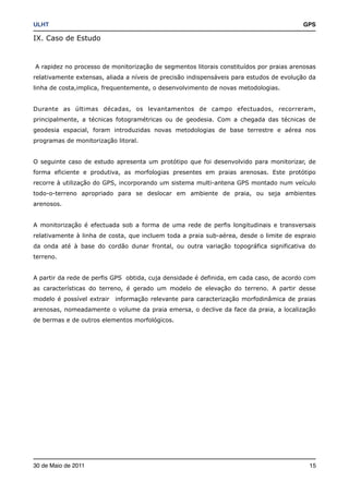 ULHT!                                                                                    GPS

IX. Caso de Estudo



A rapidez no processo de monitorização de segmentos litorais constituídos por praias arenosas
relativamente extensas, aliada a níveis de precisão indispensáveis para estudos de evolução da
linha de costa,implica, frequentemente, o desenvolvimento de novas metodologias.


Durante as últimas décadas, os levantamentos de campo efectuados, recorreram,
principalmente, a técnicas fotogramétricas ou de geodesia. Com a chegada das técnicas de
geodesia espacial, foram introduzidas novas metodologias de base terrestre e aérea nos
programas de monitorização litoral.


O seguinte caso de estudo apresenta um protótipo que foi desenvolvido para monitorizar, de
forma eficiente e produtiva, as morfologias presentes em praias arenosas. Este protótipo
recorre à utilização do GPS, incorporando um sistema multi-antena GPS montado num veículo
todo-o-terreno apropriado para se deslocar em ambiente de praia, ou seja ambientes
arenosos.


A monitorização é efectuada sob a forma de uma rede de perfis longitudinais e transversais
relativamente à linha de costa, que incluem toda a praia sub-aérea, desde o limite de espraio
da onda até à base do cordão dunar frontal, ou outra variação topográfica significativa do
terreno.


A partir da rede de perfis GPS obtida, cuja densidade é definida, em cada caso, de acordo com
as características do terreno, é gerado um modelo de elevação do terreno. A partir desse
modelo é possível extrair   informação relevante para caracterização morfodinâmica de praias
arenosas, nomeadamente o volume da praia emersa, o declive da face da praia, a localização
de bermas e de outros elementos morfológicos.




30 de Maio de 2011!                                                                        15
 