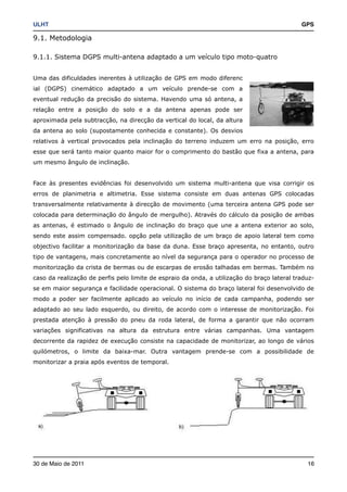 ULHT!                                                                                        GPS

9.1. Metodologia

9.1.1. Sistema DGPS multi-antena adaptado a um veículo tipo moto-quatro


Uma das dificuldades inerentes à utilização de GPS em modo diferenc
ial (DGPS) cinemático adaptado a um veículo prende-se com a
eventual redução da precisão do sistema. Havendo uma só antena, a
relação entre a posição do solo e a da antena apenas pode ser
aproximada pela subtracção, na direcção da vertical do local, da altura
da antena ao solo (supostamente conhecida e constante). Os desvios
relativos à vertical provocados pela inclinação do terreno induzem um erro na posição, erro
esse que será tanto maior quanto maior for o comprimento do bastão que fixa a antena, para
um mesmo ângulo de inclinação.


Face às presentes evidências foi desenvolvido um sistema multi-antena que visa corrigir os
erros de planimetria e altimetria. Esse sistema consiste em duas antenas GPS colocadas
transversalmente relativamente à direcção de movimento (uma terceira antena GPS pode ser
colocada para determinação do ângulo de mergulho). Através do cálculo da posição de ambas
as antenas, é estimado o ângulo de inclinação do braço que une a antena exterior ao solo,
sendo este assim compensado. opção pela utilização de um braço de apoio lateral tem como
objectivo facilitar a monitorização da base da duna. Esse braço apresenta, no entanto, outro
tipo de vantagens, mais concretamente ao nível da segurança para o operador no processo de
monitorização da crista de bermas ou de escarpas de erosão talhadas em bermas. Também no
caso da realização de perfis pelo limite de espraio da onda, a utilização do braço lateral traduz-
se em maior segurança e facilidade operacional. O sistema do braço lateral foi desenvolvido de
modo a poder ser facilmente aplicado ao veículo no início de cada campanha, podendo ser
adaptado ao seu lado esquerdo, ou direito, de acordo com o interesse de monitorização. Foi
prestada atenção à pressão do pneu da roda lateral, de forma a garantir que não ocorram
variações significativas na altura da estrutura entre várias campanhas. Uma vantagem
decorrente da rapidez de execução consiste na capacidade de monitorizar, ao longo de vários
quilómetros, o limite da baixa-mar. Outra vantagem prende-se com a possibilidade de
monitorizar a praia após eventos de temporal.




30 de Maio de 2011!                                                                            16
 