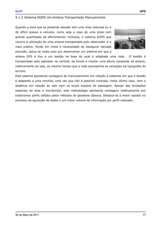 ULHT!                                                                                   GPS

9.1.2 Sistema DGPS Uni-Antena Transportado Manualmente


Quando a zona que se pretende estudar tem uma área reduzida ou é
de difícil acesso a veículos, como seja o caso de uma praia com
grande quantidade de afloramentos rochosos, o sistema DGPS que
recorre à utilização de uma antena transportada pelo observador é o
mais prático. Tendo em conta a necessidade de assegurar elevada
precisão, optou-se neste caso por desenvolver um sistema em que a
antena GPS é fixa a um bastão na base do qual é adaptada uma roda . O bastão é
transportado pelo operador na vertical, de forma a manter uma altura constante da antena,
relativamente ao solo, ao mesmo tempo que a roda acompanha as variações da topografia do
terreno.
Este sistema apresenta vantagens de manuseamento em relação a sistemas em que o bastão
é adaptado a uma mochila, uma vez que não é possível controlar, neste último caso, nem a
distância em relação ao solo nem os locais exactos de passagem. Apesar das limitações
espaciais da área a monitorizar, esta metodologia apresenta vantagens relativamente aos
tradicionais perfis obtidos pelos métodos de geodesia clássica. Destaca-se a maior rapidez no
processo de aquisição de dados e um maior volume de informação por perfil realizado.




30 de Maio de 2011!                                                                       17
 