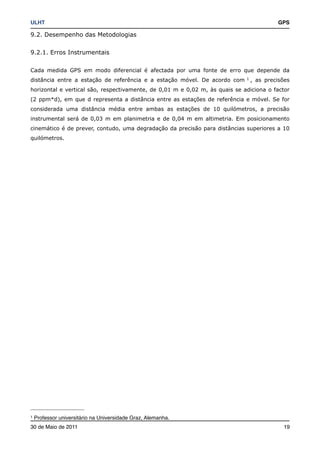 ULHT!                                                                                     GPS

9.2. Desempenho das Metodologias


9.2.1. Erros Instrumentais


Cada medida GPS em modo diferencial é afectada por uma fonte de erro que depende da
distância entre a estação de referência e a estação móvel. De acordo com     1
                                                                                 , as precisões
horizontal e vertical são, respectivamente, de 0,01 m e 0,02 m, às quais se adiciona o factor
(2 ppm*d), em que d representa a distância entre as estações de referência e móvel. Se for
considerada uma distância média entre ambas as estações de 10 quilómetros, a precisão
instrumental será de 0,03 m em planimetria e de 0,04 m em altimetria. Em posicionamento
cinemático é de prever, contudo, uma degradação da precisão para distâncias superiores a 10
quilómetros.




1   Professor universitário na Universidade Graz, Alemanha.
30 de Maio de 2011!                                                                         19
 